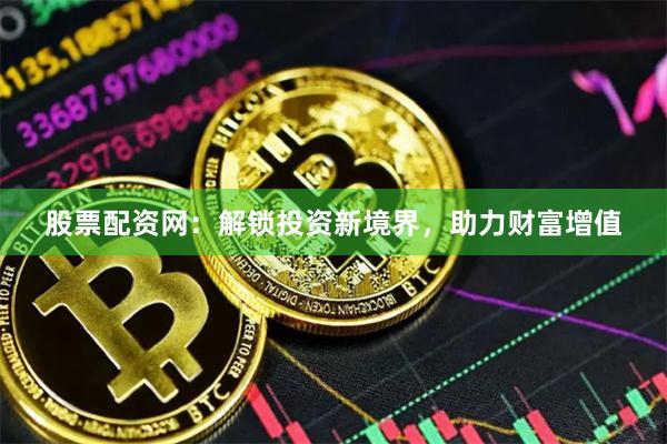 股票配资网：解锁投资新境界，助力财富增值